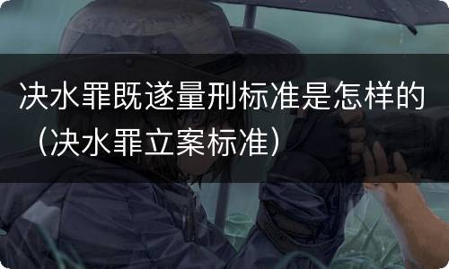 决水罪既遂量刑标准是怎样的（决水罪立案标准）