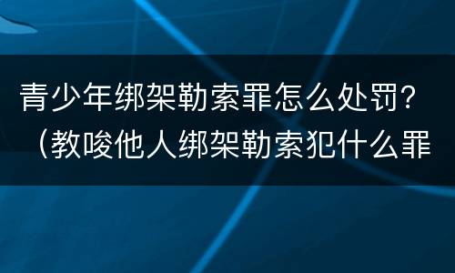 青少年绑架勒索罪怎么处罚？（教唆他人绑架勒索犯什么罪）