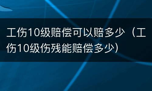 工伤10级赔偿可以赔多少（工伤10级伤残能赔偿多少）