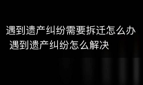 遇到遗产纠纷需要拆迁怎么办 遇到遗产纠纷怎么解决