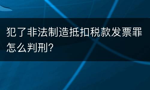 犯了非法制造抵扣税款发票罪怎么判刑?
