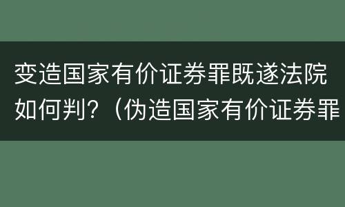 变造国家有价证券罪既遂法院如何判?（伪造国家有价证券罪）