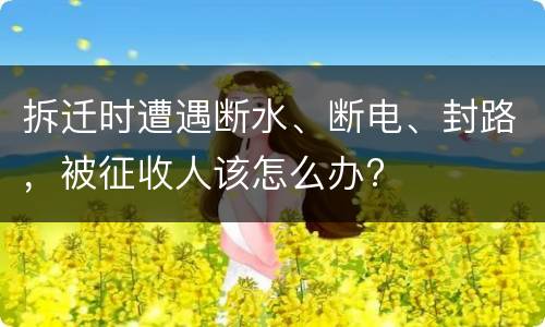 拆迁时遭遇断水、断电、封路，被征收人该怎么办?