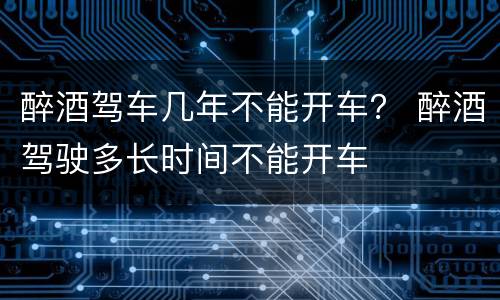 醉酒驾车几年不能开车？ 醉酒驾驶多长时间不能开车