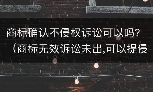 商标确认不侵权诉讼可以吗？（商标无效诉讼未出,可以提侵权诉讼吗）