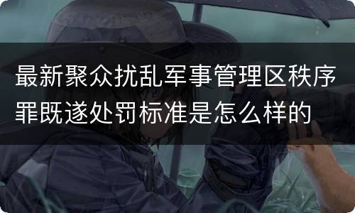 最新聚众扰乱军事管理区秩序罪既遂处罚标准是怎么样的