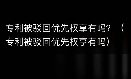 专利被驳回优先权享有吗？（专利被驳回优先权享有吗）