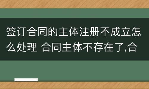 签订合同的主体注册不成立怎么处理 合同主体不存在了,合同有效吗