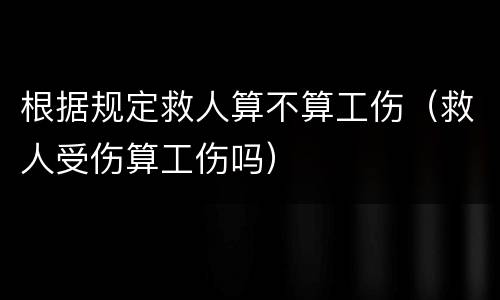 根据规定救人算不算工伤（救人受伤算工伤吗）