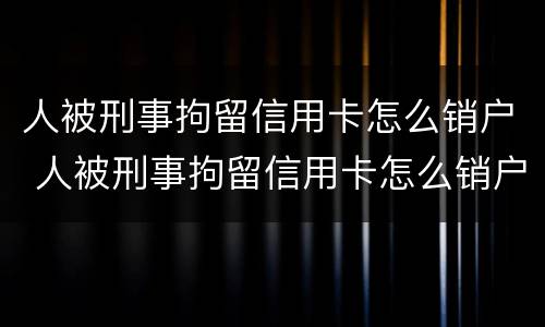 人被刑事拘留信用卡怎么销户 人被刑事拘留信用卡怎么销户啊