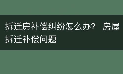 拆迁房补偿纠纷怎么办？ 房屋拆迁补偿问题