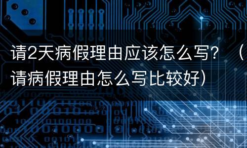 请2天病假理由应该怎么写？（请病假理由怎么写比较好）