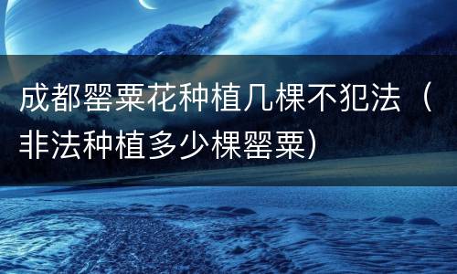 成都罂粟花种植几棵不犯法（非法种植多少棵罂粟）