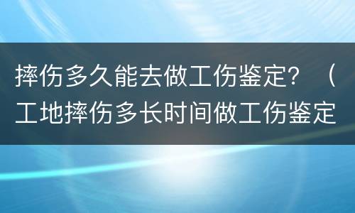 摔伤多久能去做工伤鉴定？（工地摔伤多长时间做工伤鉴定）