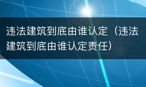 违法建筑到底由谁认定（违法建筑到底由谁认定责任）