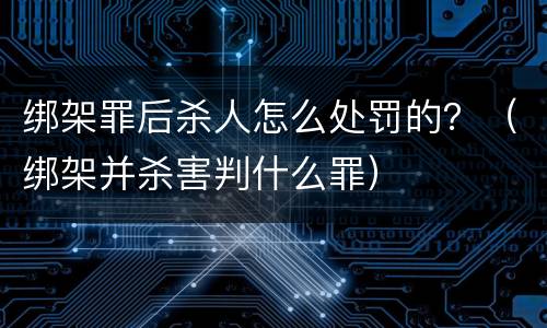 绑架罪后杀人怎么处罚的？（绑架并杀害判什么罪）