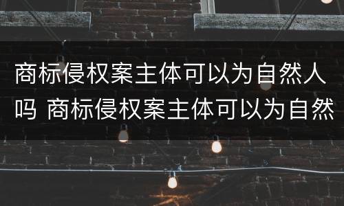 商标侵权案主体可以为自然人吗 商标侵权案主体可以为自然人吗知乎