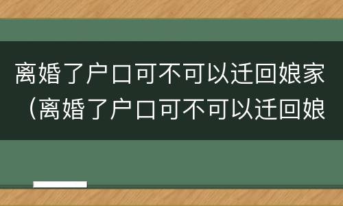 离婚了户口可不可以迁回娘家（离婚了户口可不可以迁回娘家哥哥家里）