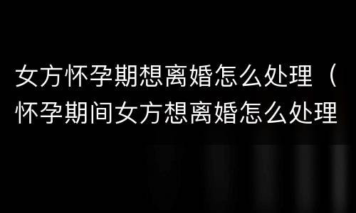 女方怀孕期想离婚怎么处理（怀孕期间女方想离婚怎么处理）