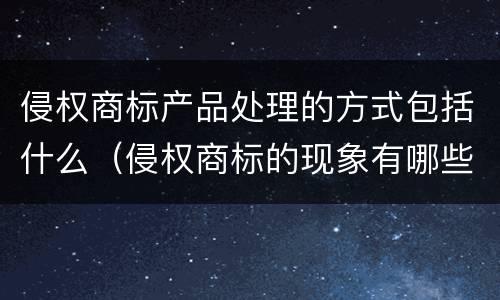 侵权商标产品处理的方式包括什么（侵权商标的现象有哪些）