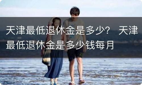 天津最低退休金是多少？ 天津最低退休金是多少钱每月