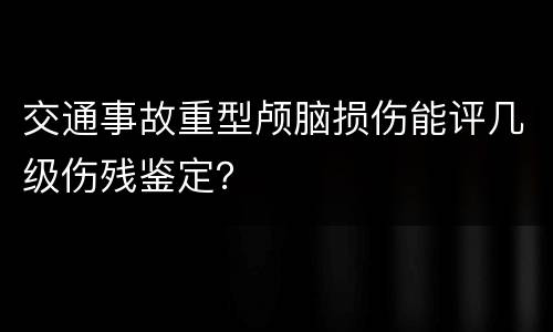 交通事故重型颅脑损伤能评几级伤残鉴定？