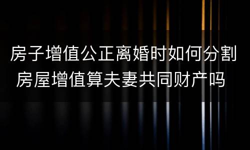 房子增值公正离婚时如何分割 房屋增值算夫妻共同财产吗