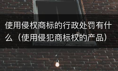 使用侵权商标的行政处罚有什么（使用侵犯商标权的产品）