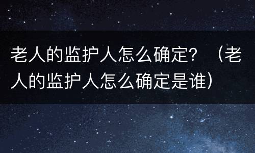 老人的监护人怎么确定？（老人的监护人怎么确定是谁）