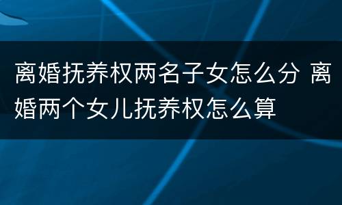 离婚抚养权两名子女怎么分 离婚两个女儿抚养权怎么算