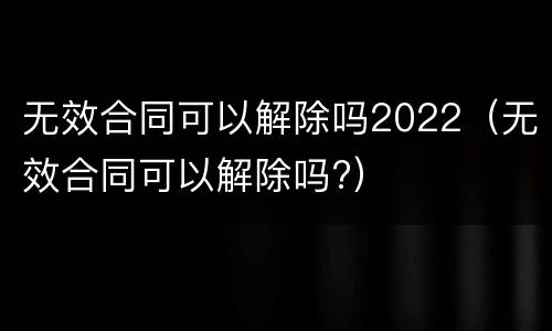 无效合同可以解除吗2022（无效合同可以解除吗?）