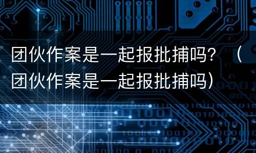 团伙作案是一起报批捕吗？（团伙作案是一起报批捕吗）