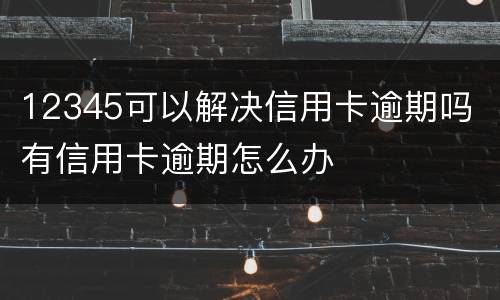 12345可以解决信用卡逾期吗 有信用卡逾期怎么办