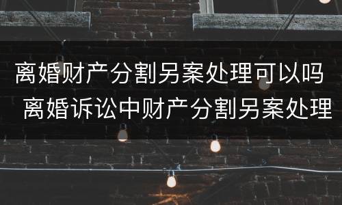 离婚财产分割另案处理可以吗 离婚诉讼中财产分割另案处理的规定