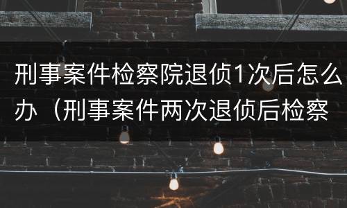 刑事案件检察院退侦1次后怎么办（刑事案件两次退侦后检察院怎么办）