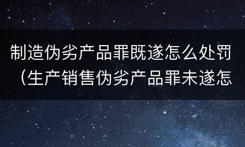 制造伪劣产品罪既遂怎么处罚（生产销售伪劣产品罪未遂怎么处罚）