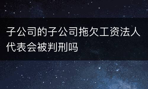 子公司的子公司拖欠工资法人代表会被判刑吗