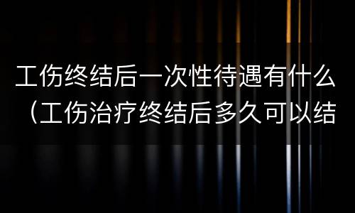 工伤终结后一次性待遇有什么（工伤治疗终结后多久可以结案）