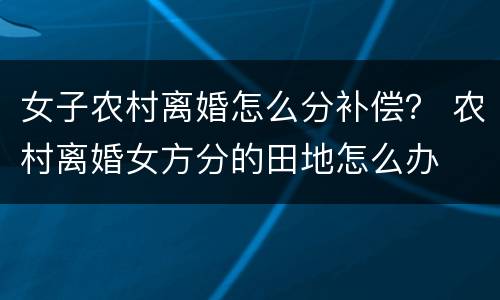 女子农村离婚怎么分补偿？ 农村离婚女方分的田地怎么办