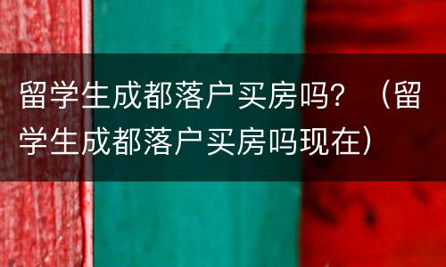 留学生成都落户买房吗？（留学生成都落户买房吗现在）