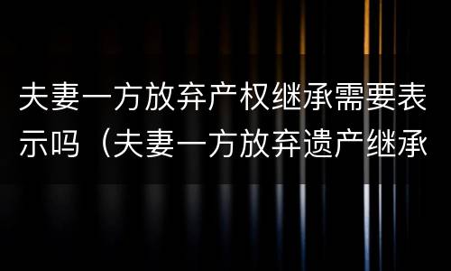 夫妻一方放弃产权继承需要表示吗（夫妻一方放弃遗产继承权需要征得配偶同意吗）