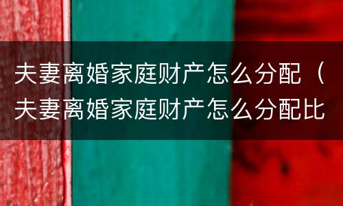 夫妻离婚家庭财产怎么分配（夫妻离婚家庭财产怎么分配比例）
