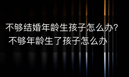不够结婚年龄生孩子怎么办？ 不够年龄生了孩子怎么办