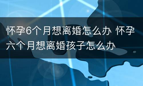 怀孕6个月想离婚怎么办 怀孕六个月想离婚孩子怎么办