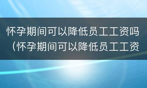 怀孕期间可以降低员工工资吗（怀孕期间可以降低员工工资吗）