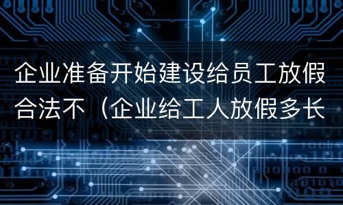 企业准备开始建设给员工放假合法不（企业给工人放假多长时间不违法）