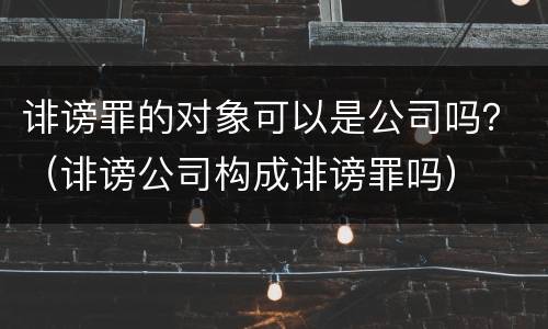 诽谤罪的对象可以是公司吗？（诽谤公司构成诽谤罪吗）