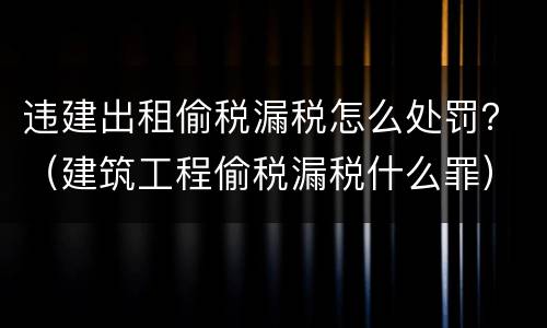 违建出租偷税漏税怎么处罚？（建筑工程偷税漏税什么罪）
