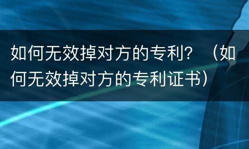 如何无效掉对方的专利？（如何无效掉对方的专利证书）