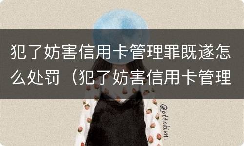 犯了妨害信用卡管理罪既遂怎么处罚（犯了妨害信用卡管理罪既遂怎么处罚呢）